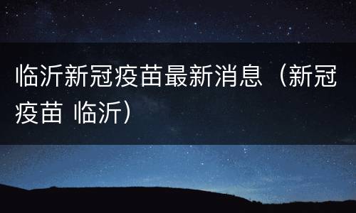 临沂新冠疫苗最新消息（新冠疫苗 临沂）
