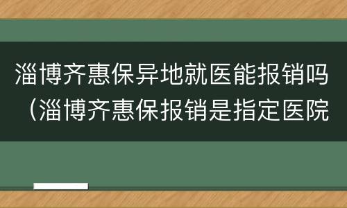 淄博齐惠保异地就医能报销吗（淄博齐惠保报销是指定医院么）