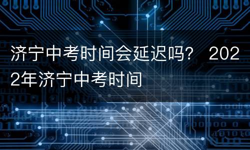 济宁中考时间会延迟吗？ 2022年济宁中考时间