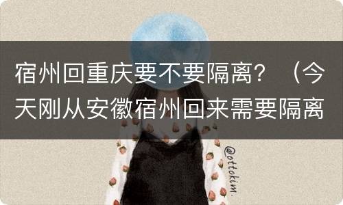 宿州回重庆要不要隔离？（今天刚从安徽宿州回来需要隔离吗）