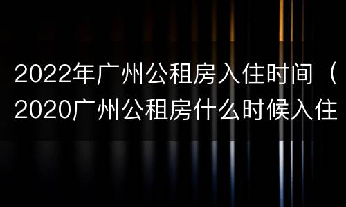 2022年广州公租房入住时间（2020广州公租房什么时候入住）