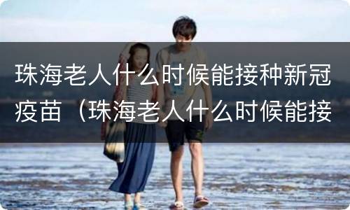 珠海老人什么时候能接种新冠疫苗（珠海老人什么时候能接种新冠疫苗了）