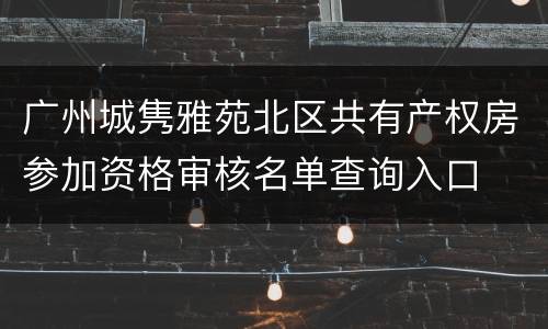 广州城隽雅苑北区共有产权房参加资格审核名单查询入口