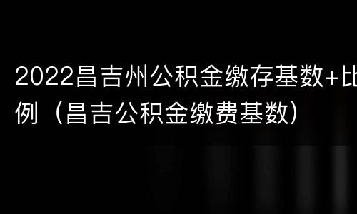 2022昌吉州公积金缴存基数+比例（昌吉公积金缴费基数）