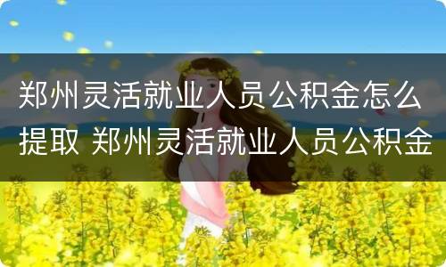 郑州灵活就业人员公积金怎么提取 郑州灵活就业人员公积金怎么办理
