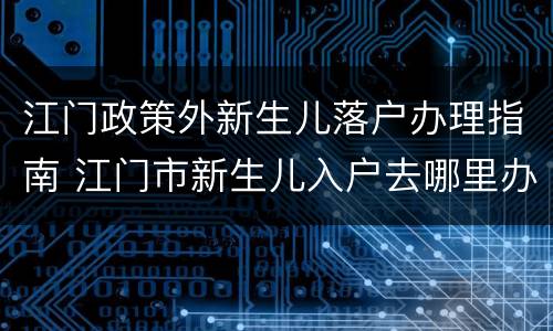 江门政策外新生儿落户办理指南 江门市新生儿入户去哪里办理