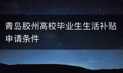 青岛胶州高校毕业生生活补贴申请条件