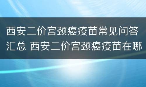 西安二价宫颈癌疫苗常见问答汇总 西安二价宫颈癌疫苗在哪里打