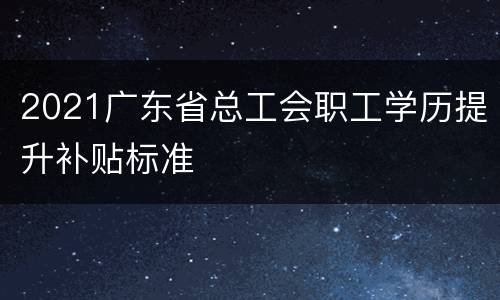 2021广东省总工会职工学历提升补贴标准