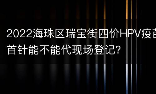 2022海珠区瑞宝街四价HPV疫苗首针能不能代现场登记？