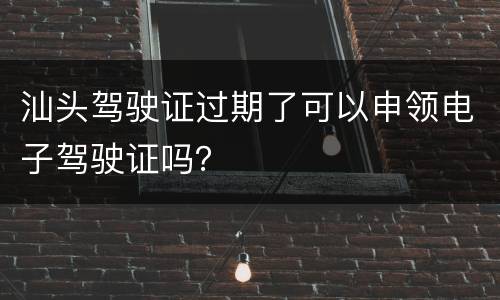 汕头驾驶证过期了可以申领电子驾驶证吗？