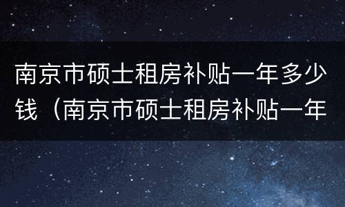 南京市硕士租房补贴一年多少钱（南京市硕士租房补贴一年多少钱啊）