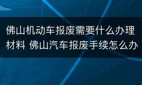佛山机动车报废需要什么办理材料 佛山汽车报废手续怎么办理流程