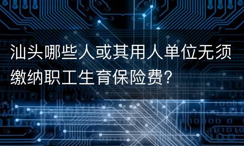 汕头哪些人或其用人单位无须缴纳职工生育保险费?
