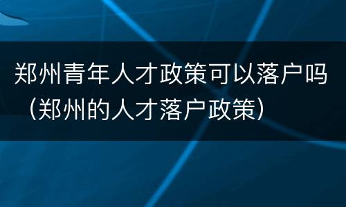 郑州青年人才政策可以落户吗（郑州的人才落户政策）