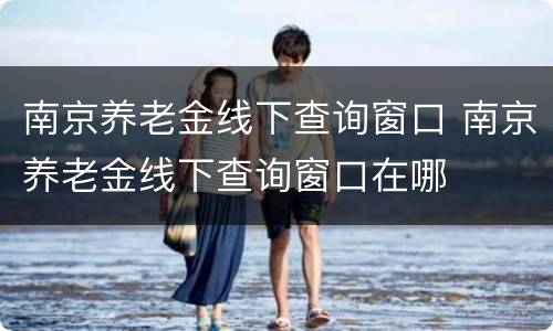 南京养老金线下查询窗口 南京养老金线下查询窗口在哪