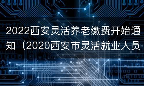 2022西安灵活养老缴费开始通知（2020西安市灵活就业人员养老缴费时间）