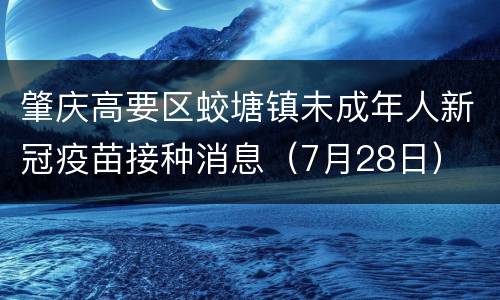肇庆高要区蛟塘镇未成年人新冠疫苗接种消息（7月28日）