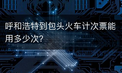 呼和浩特到包头火车计次票能用多少次？