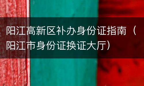 阳江高新区补办身份证指南（阳江市身份证换证大厅）