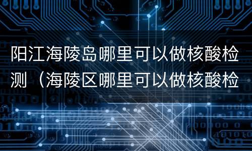 阳江海陵岛哪里可以做核酸检测（海陵区哪里可以做核酸检测）