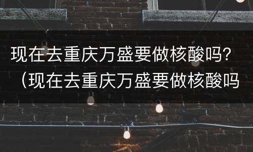现在去重庆万盛要做核酸吗？（现在去重庆万盛要做核酸吗最近）