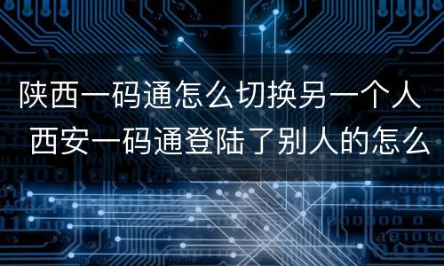 陕西一码通怎么切换另一个人 西安一码通登陆了别人的怎么换回自己的