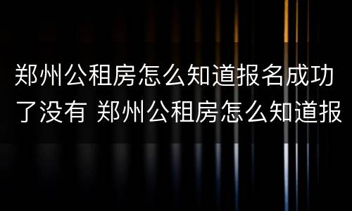 郑州公租房怎么知道报名成功了没有 郑州公租房怎么知道报名成功了没有啊