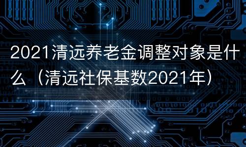 2021清远养老金调整对象是什么（清远社保基数2021年）