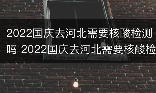 2022国庆去河北需要核酸检测吗 2022国庆去河北需要核酸检测吗现在