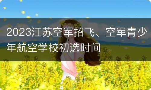 2023江苏空军招飞、空军青少年航空学校初选时间