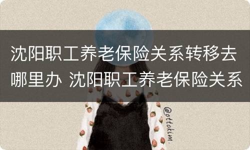 沈阳职工养老保险关系转移去哪里办 沈阳职工养老保险关系转移去哪里办理手续