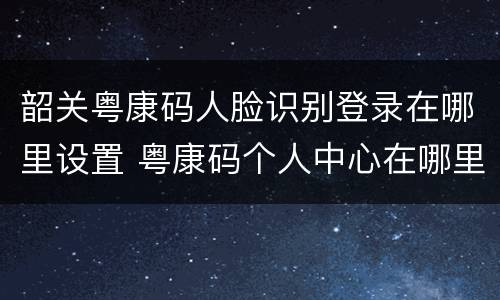 韶关粤康码人脸识别登录在哪里设置 粤康码个人中心在哪里
