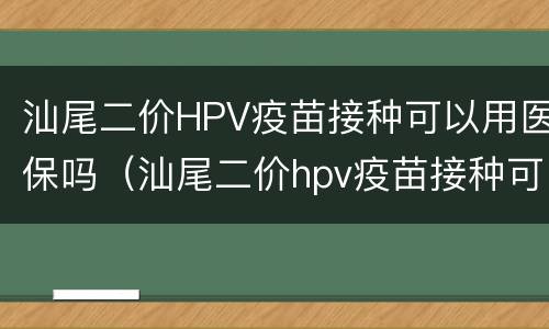 汕尾二价HPV疫苗接种可以用医保吗（汕尾二价hpv疫苗接种可以用医保吗多少钱）