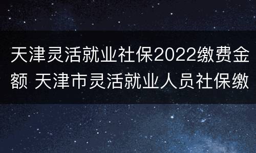 天津灵活就业社保2022缴费金额 天津市灵活就业人员社保缴费标准2021