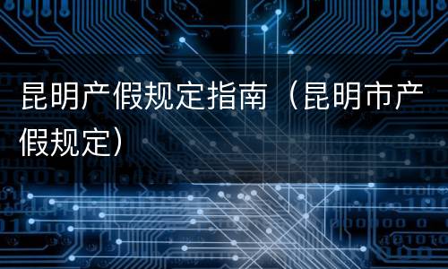 昆明产假规定指南（昆明市产假规定）