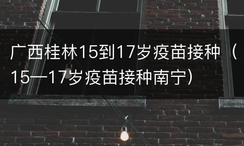 广西桂林15到17岁疫苗接种（15—17岁疫苗接种南宁）
