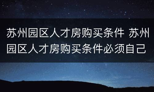苏州园区人才房购买条件 苏州园区人才房购买条件必须自己创业吗