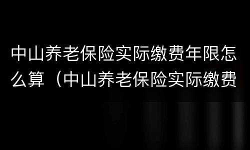 中山养老保险实际缴费年限怎么算（中山养老保险实际缴费年限怎么算的）
