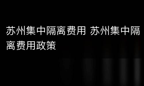 苏州集中隔离费用 苏州集中隔离费用政策