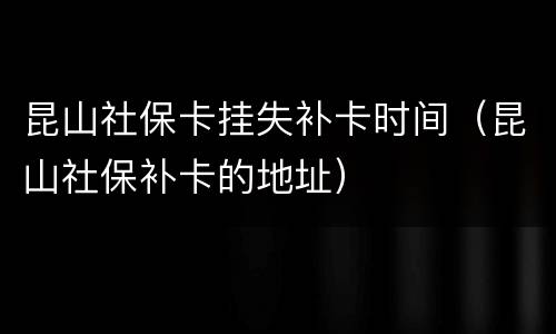 昆山社保卡挂失补卡时间（昆山社保补卡的地址）