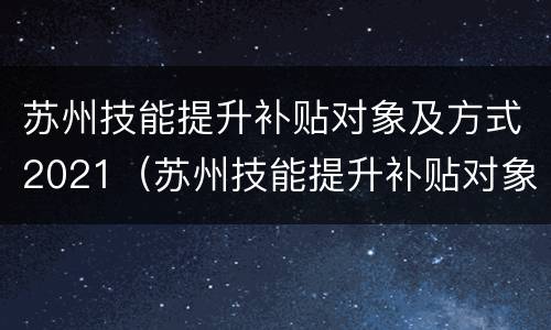 苏州技能提升补贴对象及方式2021（苏州技能提升补贴对象及方式2021年）