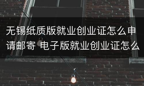 无锡纸质版就业创业证怎么申请邮寄 电子版就业创业证怎么打印