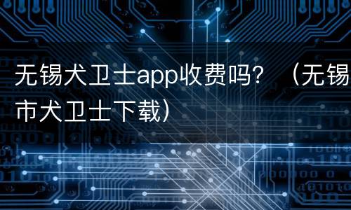 无锡犬卫士app收费吗？（无锡市犬卫士下载）