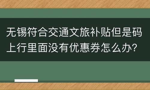 无锡符合交通文旅补贴但是码上行里面没有优惠券怎么办？