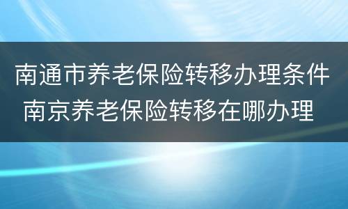 南通市养老保险转移办理条件 南京养老保险转移在哪办理