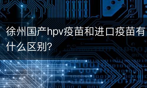 徐州国产hpv疫苗和进口疫苗有什么区别？