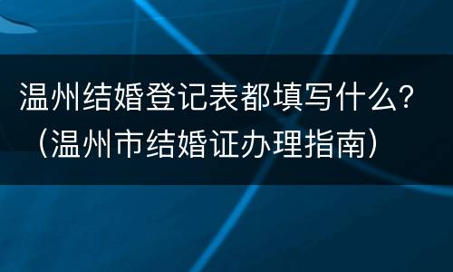 温州结婚登记表都填写什么？（温州市结婚证办理指南）