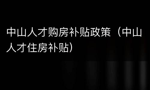 中山人才购房补贴政策（中山人才住房补贴）