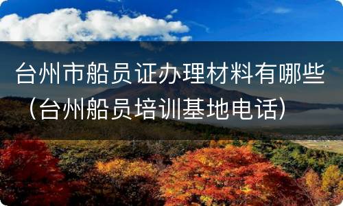 台州市船员证办理材料有哪些（台州船员培训基地电话）